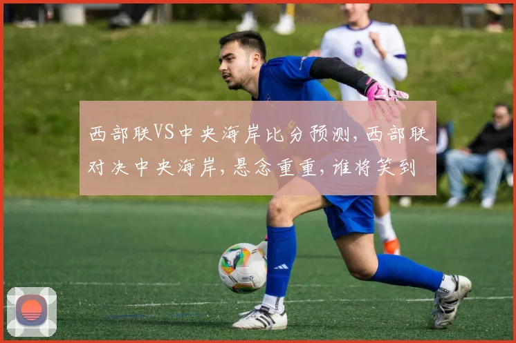 西部联VS中央海岸比分预测,西部联对决中央海岸,悬念重重,谁将笑到最后