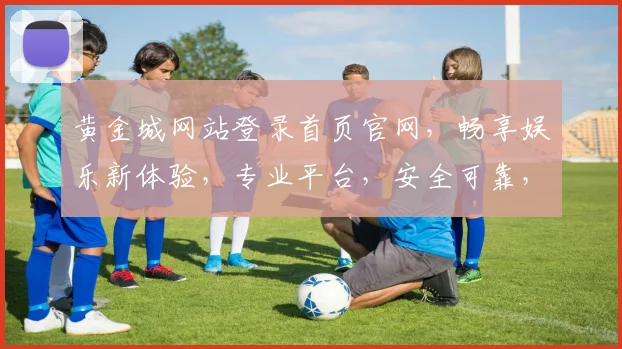 黄金城网站登录首页官网，畅享娱乐新体验，专业平台，安全可靠，一触即达